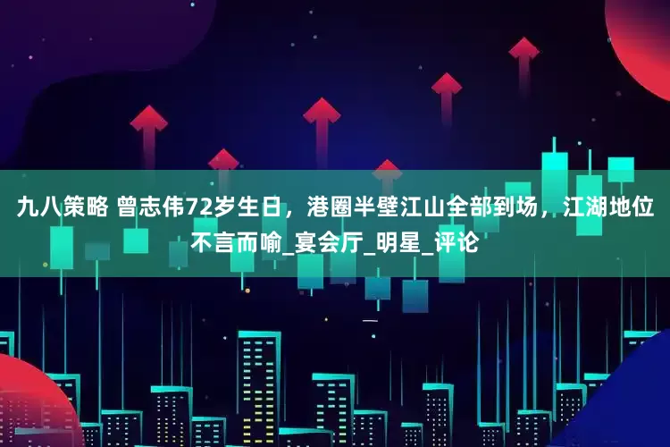 九八策略 曾志伟72岁生日，港圈半壁江山全部到场，江湖地位不言而喻_宴会厅_明星_评论