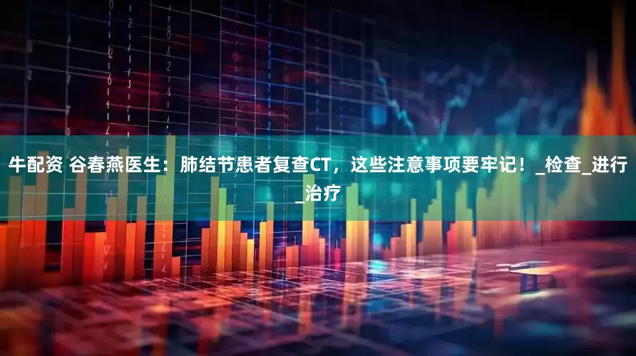牛配资 谷春燕医生：肺结节患者复查CT，这些注意事项要牢记！_检查_进行_治疗