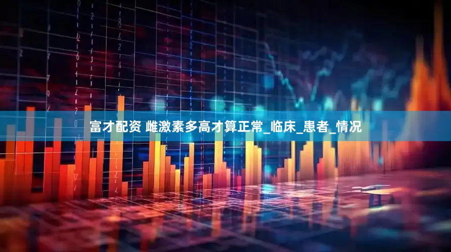 富才配资 雌激素多高才算正常_临床_患者_情况