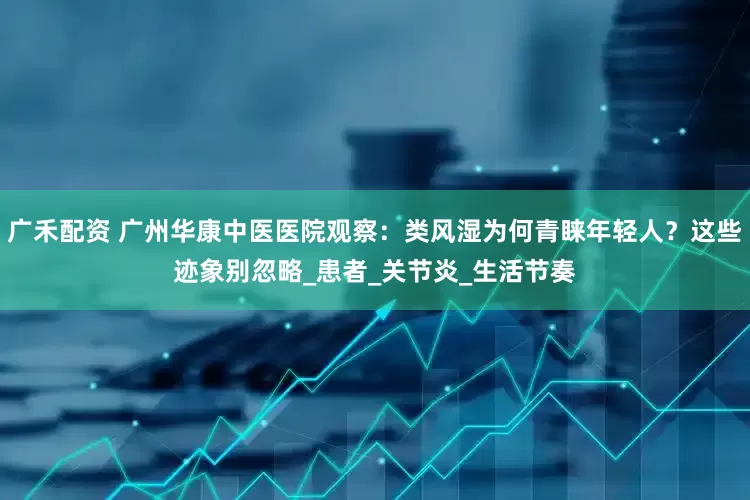 广禾配资 广州华康中医医院观察：类风湿为何青睐年轻人？这些迹象别忽略_患者_关节炎_生活节奏
