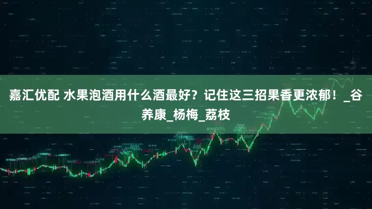 嘉汇优配 水果泡酒用什么酒最好？记住这三招果香更浓郁！_谷养康_杨梅_荔枝