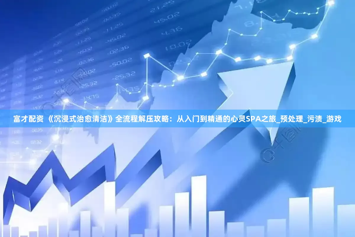 富才配资 《沉浸式治愈清洁》全流程解压攻略：从入门到精通的心灵SPA之旅_预处理_污渍_游戏