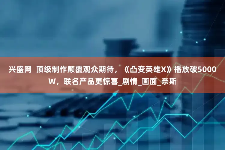 兴盛网  顶级制作颠覆观众期待，《凸变英雄X》播放破5000W，联名产品更惊喜_剧情_画面_奈斯