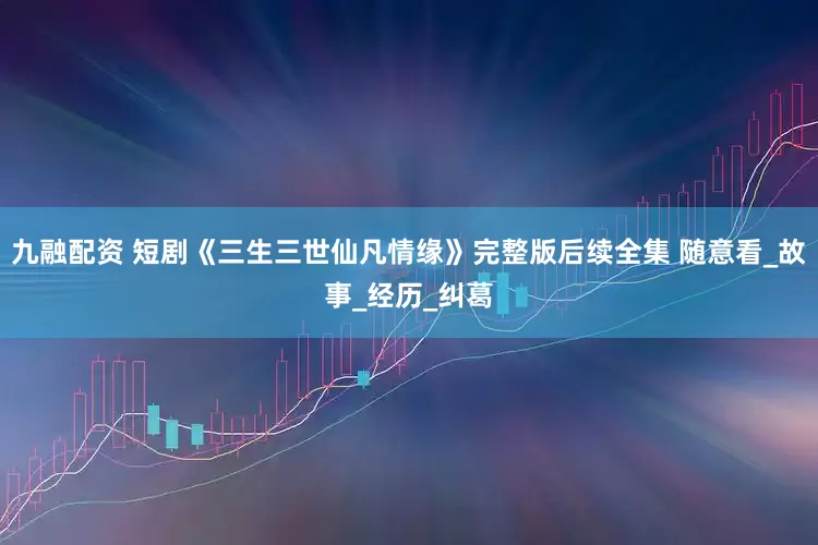 九融配资 短剧《三生三世仙凡情缘》完整版后续全集 随意看_故事_经历_纠葛