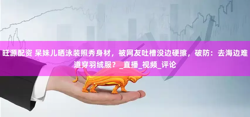 旺源配资 呆妹儿晒泳装照秀身材，被网友吐槽没边硬擦，破防：去海边难道穿羽绒服？_直播_视频_评论