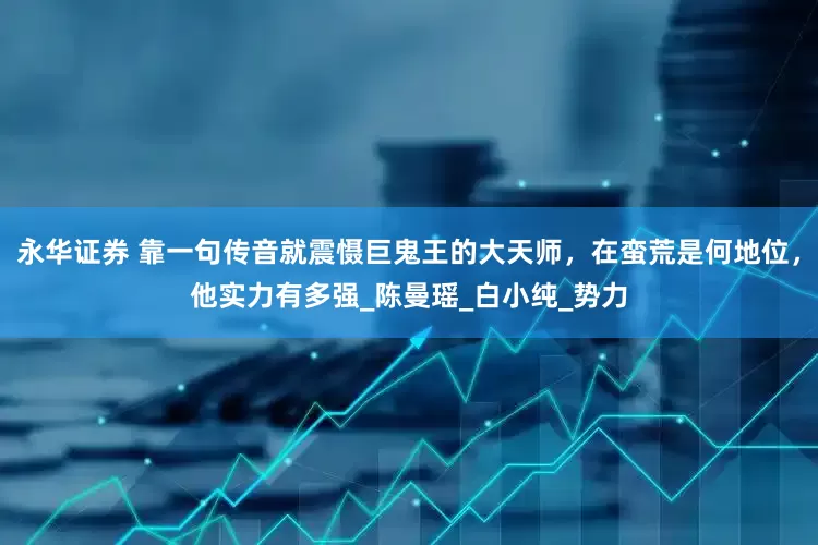 永华证券 靠一句传音就震慑巨鬼王的大天师，在蛮荒是何地位，他实力有多强_陈曼瑶_白小纯_势力