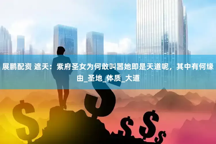展鹏配资 遮天：紫府圣女为何敢叫嚣她即是天道呢，其中有何缘由_圣地_体质_大道