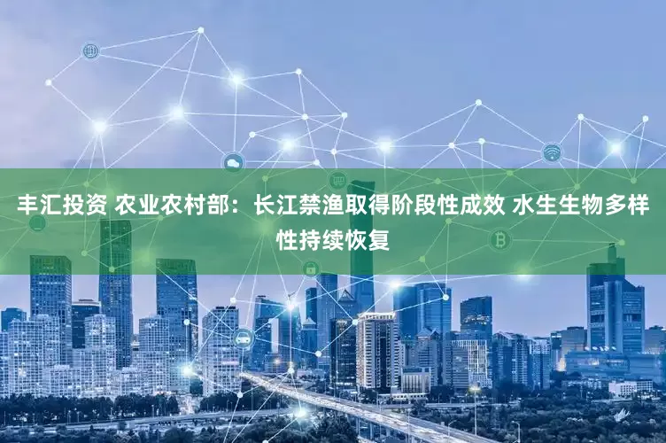 丰汇投资 农业农村部：长江禁渔取得阶段性成效 水生生物多样性持续恢复