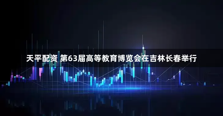 天平配资 第63届高等教育博览会在吉林长春举行
