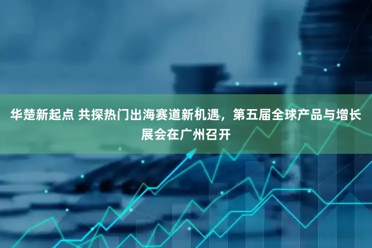 华楚新起点 共探热门出海赛道新机遇，第五届全球产品与增长展会在广州召开