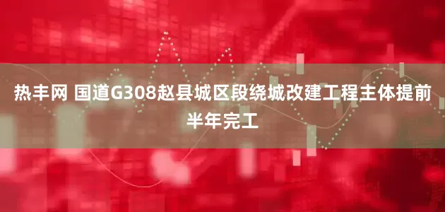 热丰网 国道G308赵县城区段绕城改建工程主体提前半年完工