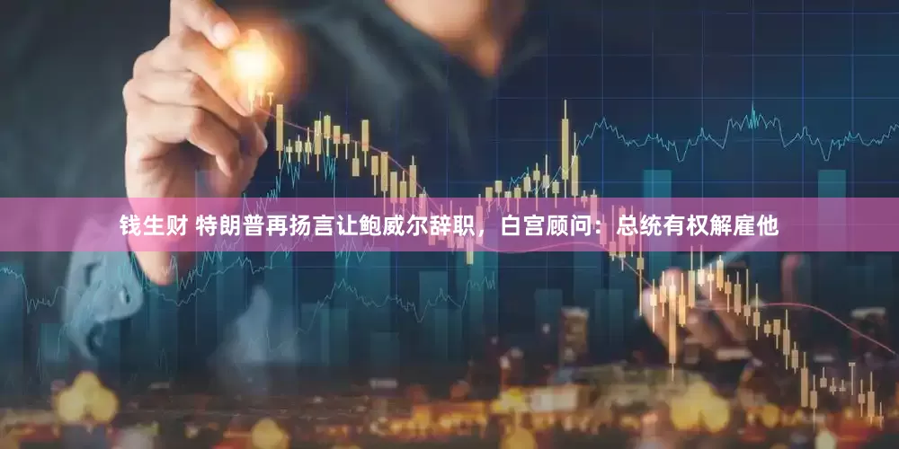 钱生财 特朗普再扬言让鲍威尔辞职，白宫顾问：总统有权解雇他