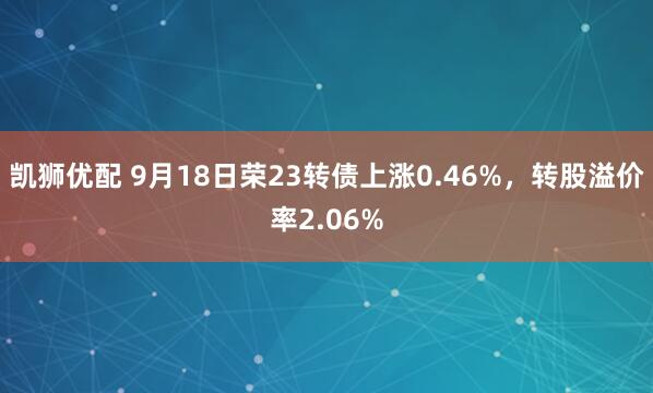 凯狮优配 9月18日荣23转债上涨0.46%，转股溢价率2.06%