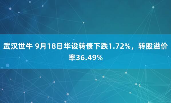 武汉世牛 9月18日华设转债下跌1.72%，转股溢价率36.49%