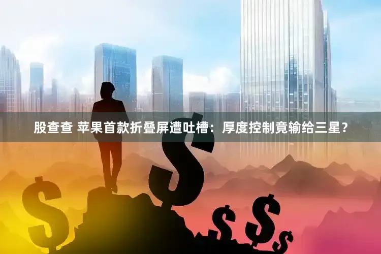 股查查 苹果首款折叠屏遭吐槽：厚度控制竟输给三星？